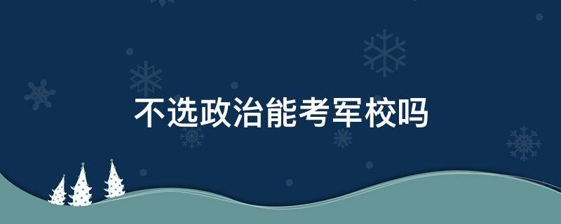 不选政治能考军校吗（高考不选政治能考军校吗）