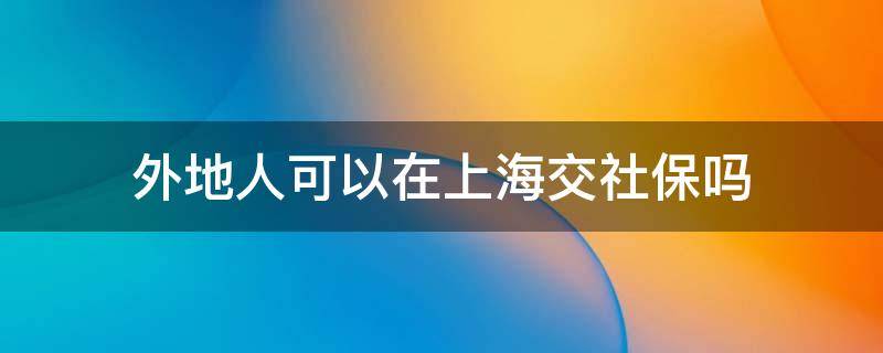 外地人可以在上海交社保吗 外地人自己可以在上海交社保吗