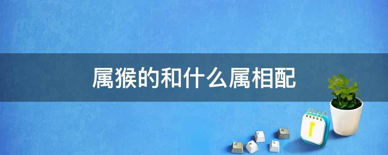 属猴的和什么属相配 属猴的和什么属相配、相克