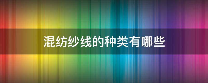 混纺纱线的种类有哪些（不同混纺纱线的混纺目的是什么）