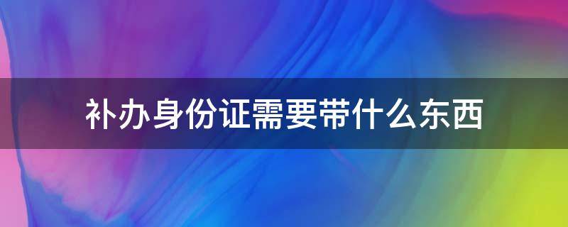 补办身份证需要带什么东西（补办身份证需要带什么东西吗）