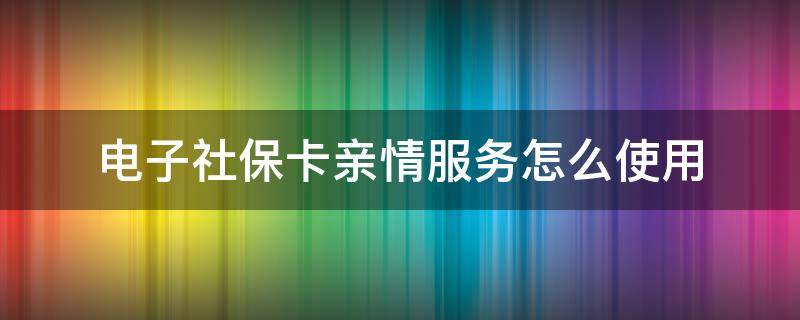 电子社保卡亲情服务怎么使用 社保电子卡怎么开通亲情服务