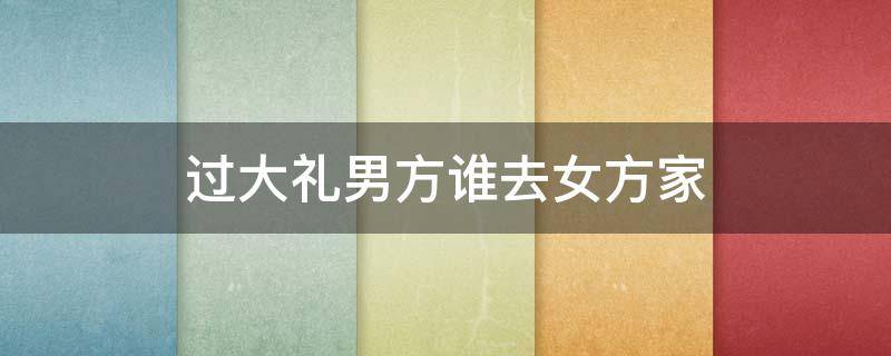 过大礼男方谁去女方家（过完大礼女方去男方家行吗?）