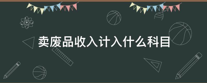 卖废品收入计入什么科目 废品处理收入计入什么科目