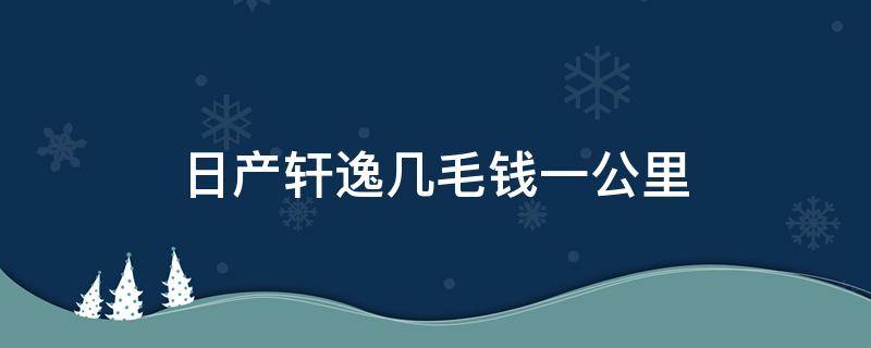 日产轩逸几毛钱一公里（日产新轩逸多少钱一公里）