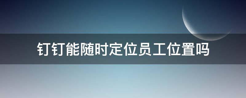 钉钉能随时定位员工位置吗 钉钉可以实时定位员工的位置吗