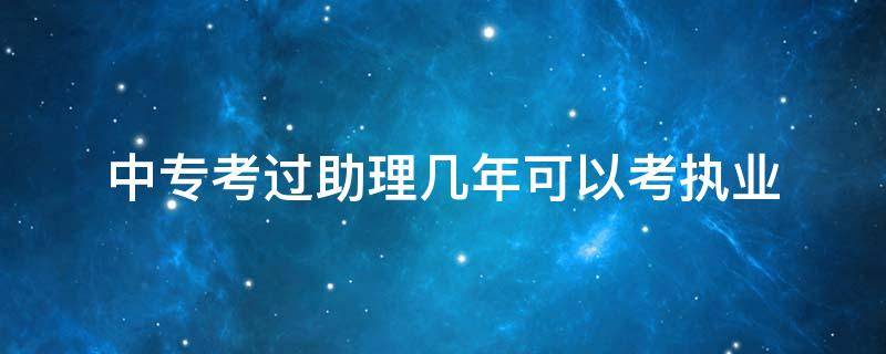 中专考过助理几年可以考执业（中专学历18年助理考完哪年能考执业）