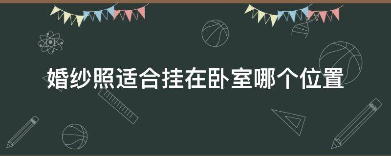 婚纱照适合挂在卧室哪个位置（婚纱照挂在卧室哪个位置最好）