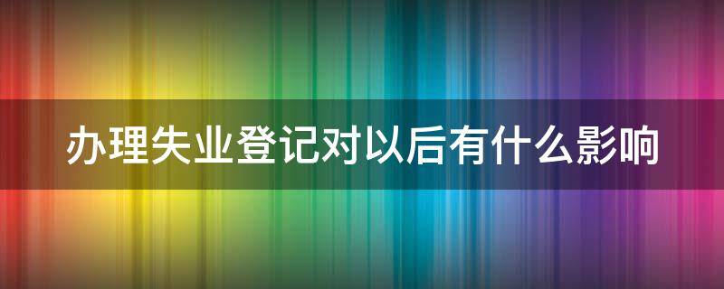 办理失业登记对以后有什么影响（办理失业登记对以后有什么影响）