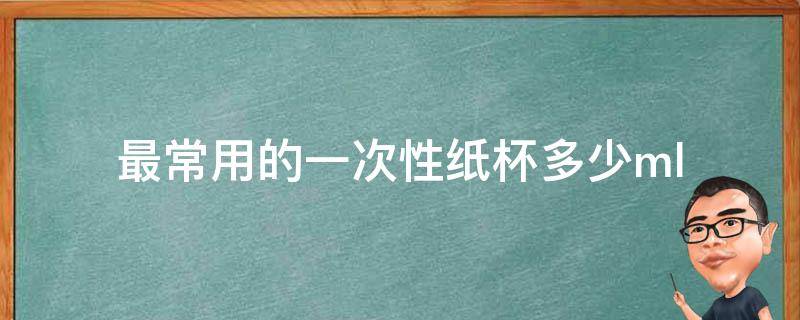 最常用的一次性纸杯多少ml 最常用的一次性纸杯多少毫升