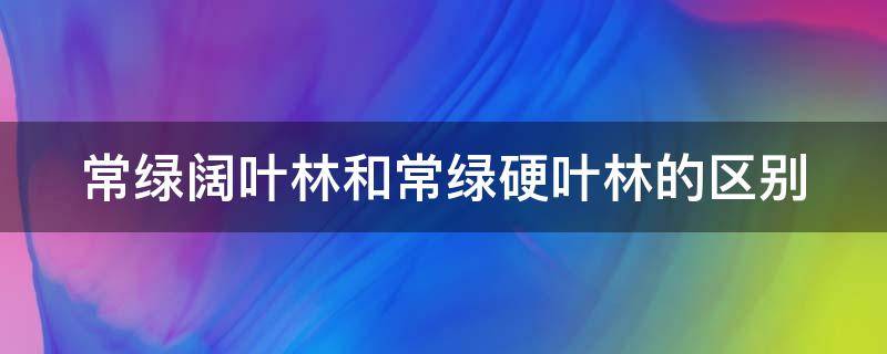 常绿阔叶林和常绿硬叶林的区别 常绿阔叶林和常绿硬叶林的区别在哪