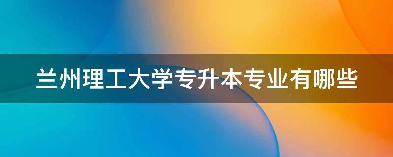 兰州理工大学专升本专业有哪些（兰州理工大学专升本专业有哪些2023）