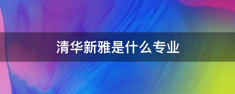 清华新雅是什么专业 清华大学的新雅书院包括哪些专业?