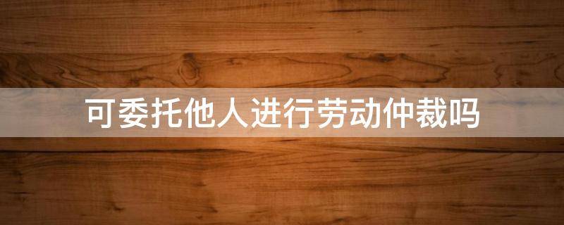 可委托他人进行劳动仲裁吗 劳动仲裁可以委托他人全权处理吗?