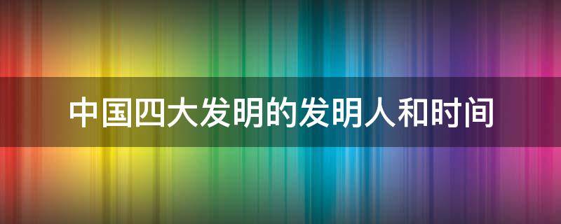 中国四大发明的发明人和时间（中国四大发明的发明人和时间表格）