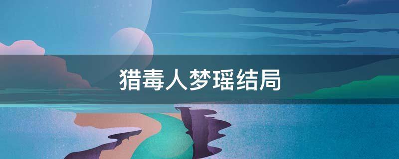 猎毒人梦瑶结局（猎毒人梦瑶结局是什么爱上吴新河后却落得悲惨下场）