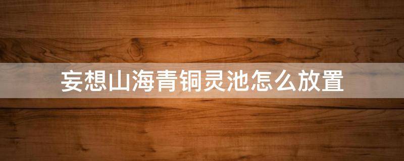 妄想山海青铜灵池怎么放置 妄想山海青铜灵池能放几个