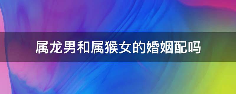 属龙男和属猴女的婚姻配吗 属龙男和属猴女婚姻相配吗