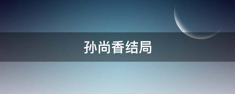 孙尚香结局（历史上孙尚香结局）