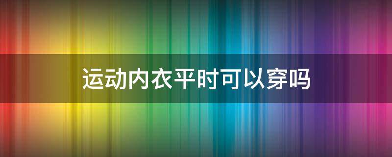 运动内衣平时可以穿吗（高强度运动内衣平时可以穿吗）