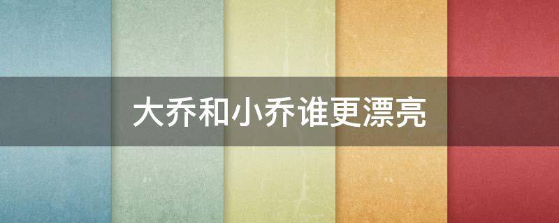 大乔和小乔谁更漂亮 大小乔哪个更漂亮