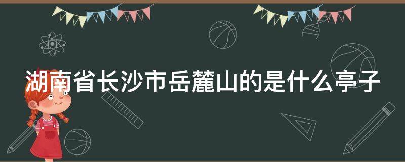 湖南省长沙市岳麓山的是什么亭子（位于长沙岳麓山的亭子）