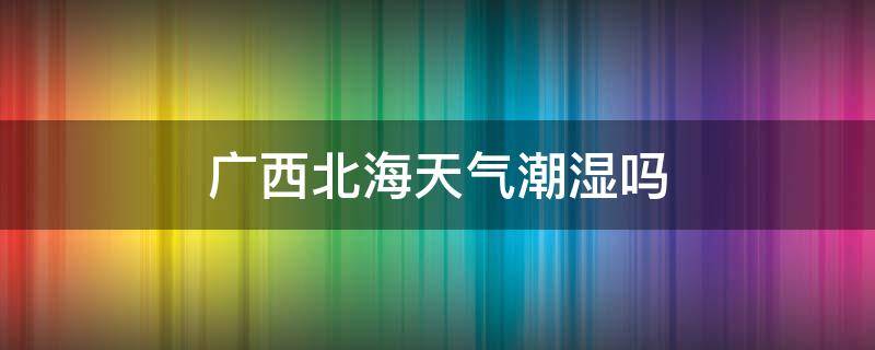 广西北海天气潮湿吗（广西北海什么时候最潮湿）