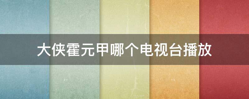 大侠霍元甲哪个电视台播放 大侠霍元甲哪个电视台播放2021