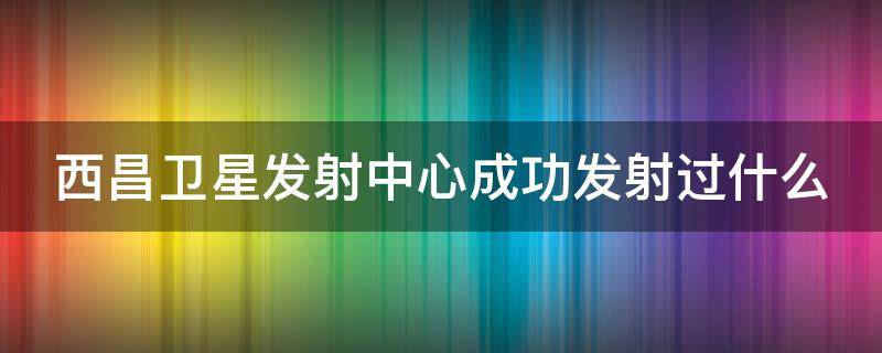 西昌卫星发射中心成功发射过什么（西昌卫星发射中心成功发射过什么至少列举两个）