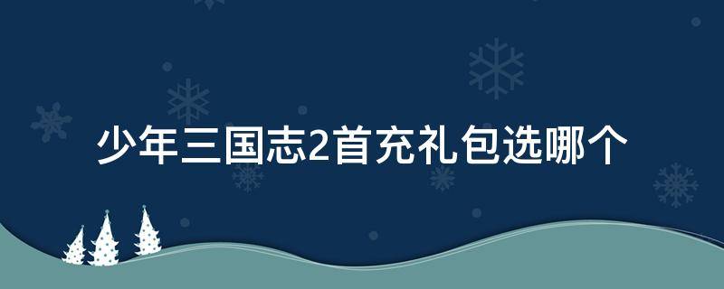 少年三国志2首充礼包选哪个 少年三国志2首充礼包选哪个武将