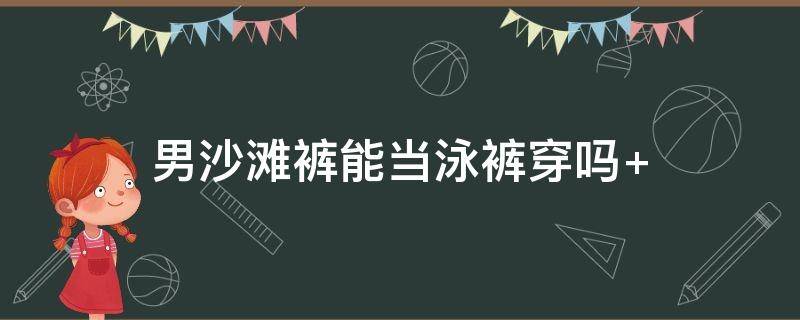 男沙滩裤能当泳裤穿吗（男生可以穿沙滩裤游泳吗）