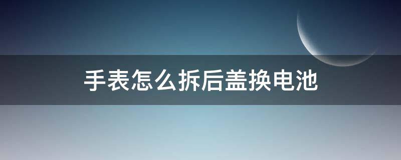 手表怎么拆后盖换电池 怎么拆卸表盖换电池