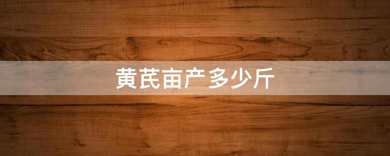 黄芪亩产多少斤（黄芪亩产多少斤市场价）