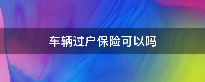 车辆过户保险可以吗 汽车保险可以过户吗?