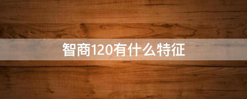 智商120有什么特征（智商120是什么概念 智商多少算高）