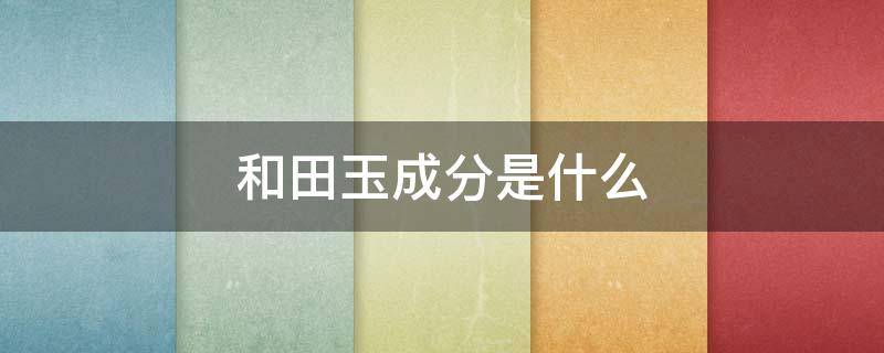 和田玉成分是什么 和田玉的化学成分是什么