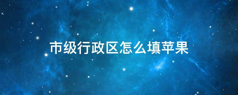 市级行政区怎么填苹果 市级行政区怎么填苹果四川