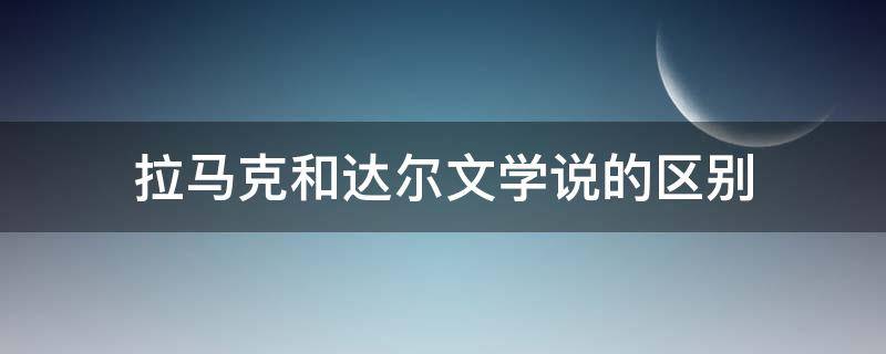 拉马克和达尔文学说的区别 拉马克和达尔文学说的异同