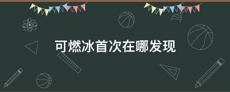 可燃冰首次在哪发现 可燃冰最先在哪里发现