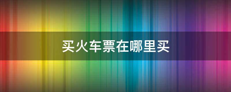 买火车票在哪里买 手机上买火车票在哪里买