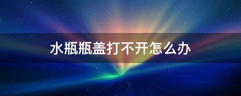 水瓶瓶盖打不开怎么办 水杯打不开怎么办