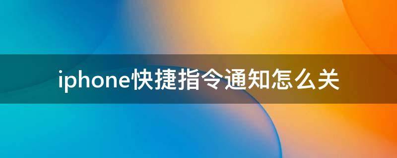 iphone快捷指令通知怎么关（苹果手机的快捷指令通知怎么关）