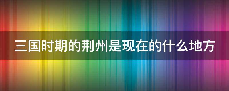 三国时期的荆州是现在的什么地方 一张图看懂三国地图