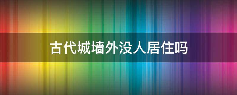 古代城墙外没人居住吗 古代每个地方都有城墙吗