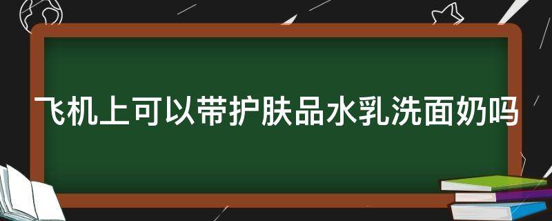 飞机上可以带护肤品水乳洗面奶吗（坐飞机能不能带水乳洗面奶）