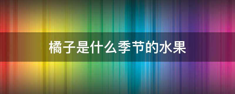 橘子是什么季节的水果 橘子是什么季节的水果橙子