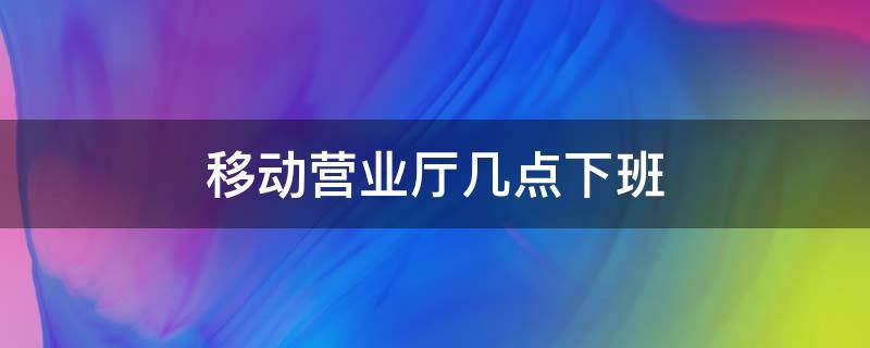 移动营业厅几点下班 附近中国移动营业厅几点下班