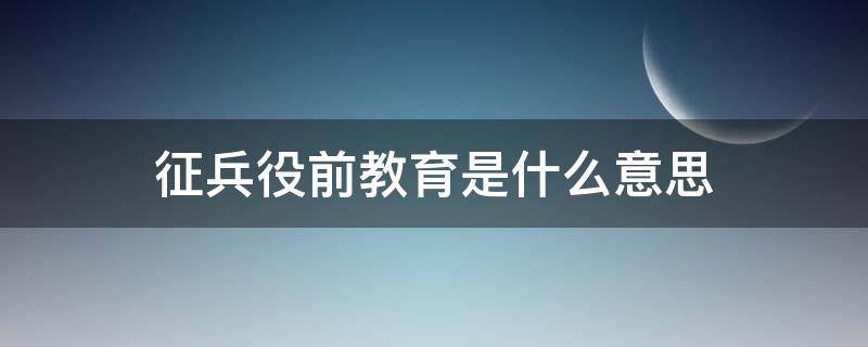 征兵役前教育是什么意思 役前教育是啥意思