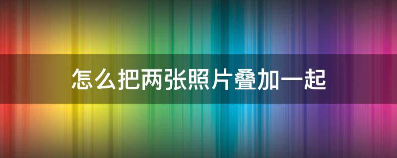 怎么把两张照片叠加一起（怎么把两张照片叠加在一起）