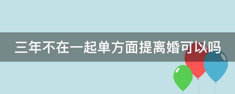 三年不在一起单方面提离婚可以吗（三年不在一起单方面提离婚可以吗）